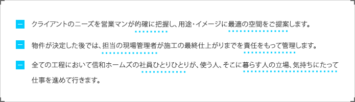 クライアントのニーズを営業マンが的確に把握し、用途・イメージに最適の空間をご提案します。物件が決定した後では、担当の現場管理者が施工の最終仕上がりまでを責任をもって管理します。全ての工程において信和ホームズの社員ひとりひとりが、使う人、そこに暮らす人の立場、気持ちにたって仕事を進めて行きます。