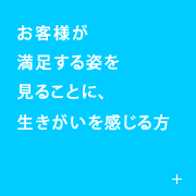 客様が満足する姿を見ることに、生きがいを感じる方